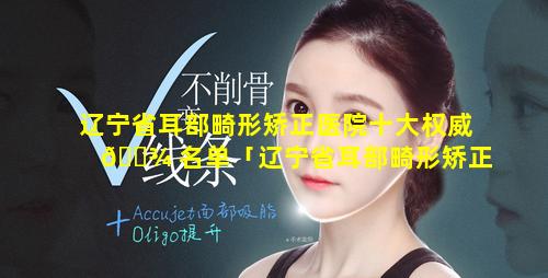 辽宁省耳部畸形矫正医院十大权威 🌾 名单「辽宁省耳部畸形矫正医院十大权威名单图片」